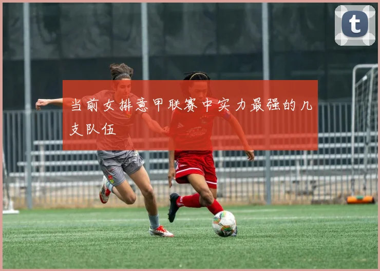 当前女排意甲联赛中实力最强的几支队伍