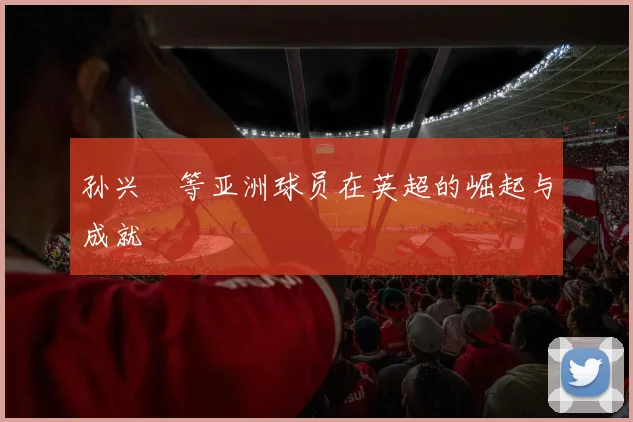 孙兴慜等亚洲球员在英超的崛起与成就