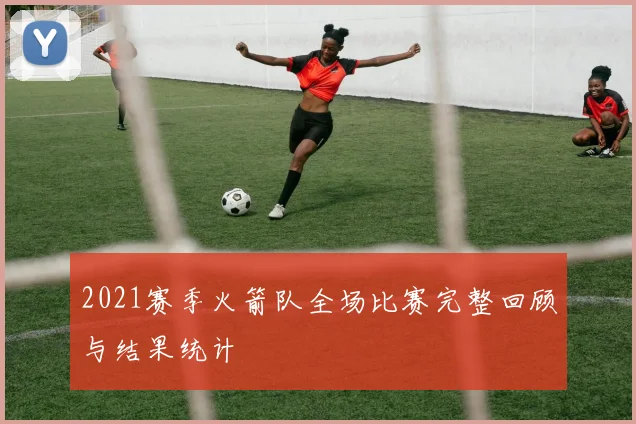 2021赛季火箭队全场比赛完整回顾与结果统计