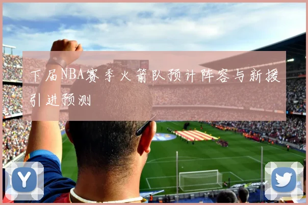 下届NBA赛季火箭队预计阵容与新援引进预测